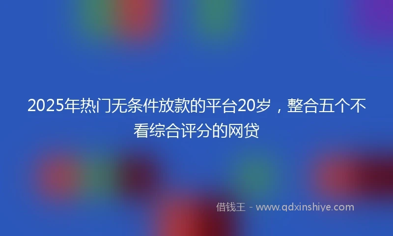 2025年热门无条件放款的平台20岁，整合五个不看综合评分的网贷