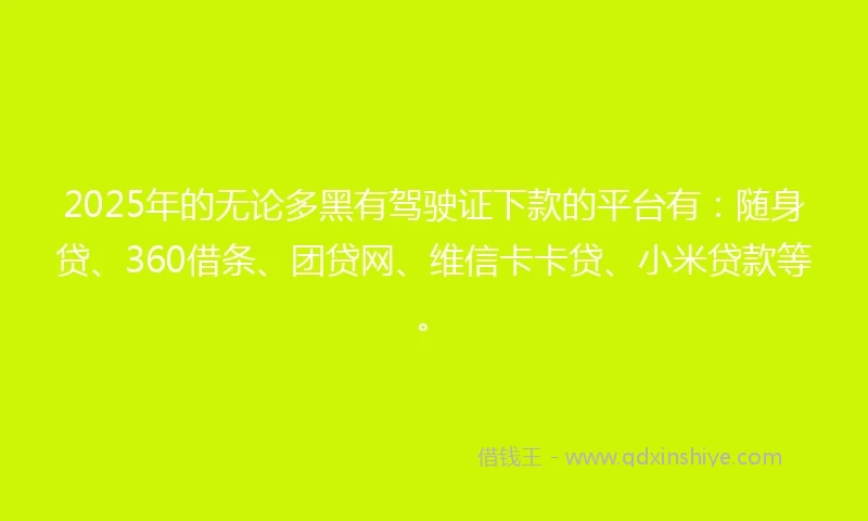 2025年的无论多黑有驾驶证下款的平台有：随身贷、360借条、团贷网、维信卡卡贷、小米贷款等。