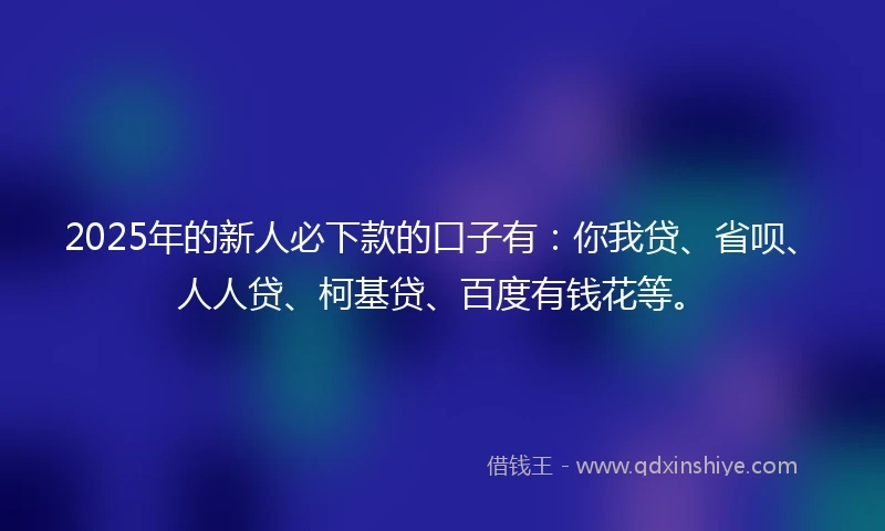 2025年的新人必下款的口子有：你我贷、省呗、人人贷、柯基贷、百度有钱花等。