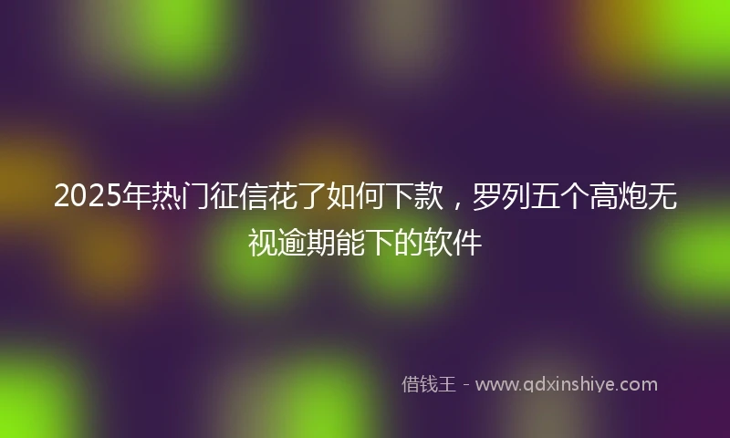 2025年热门征信花了如何下款，罗列五个高炮无视逾期能下的软件