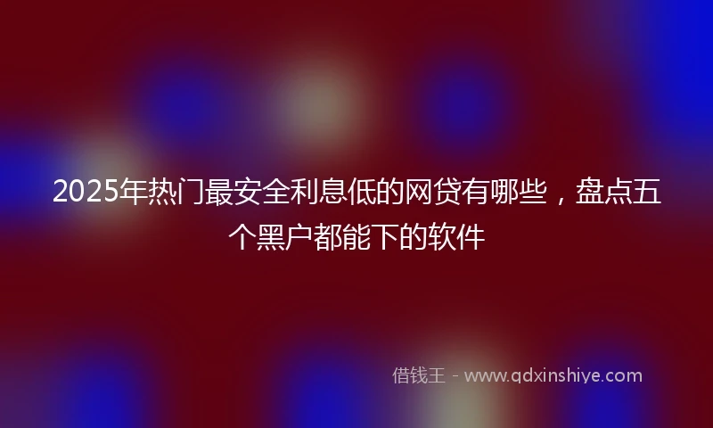 2025年热门最安全利息低的网贷有哪些，盘点五个黑户都能下的软件