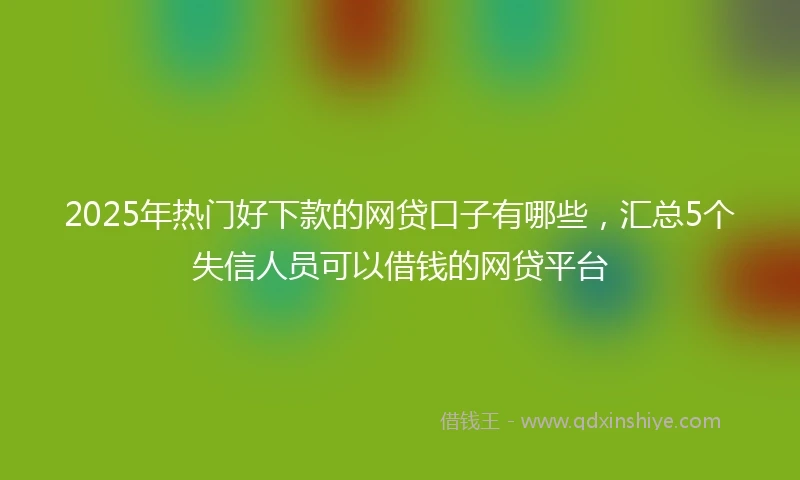 2025年热门好下款的网贷口子有哪些，汇总5个失信人员可以借钱的网贷平台