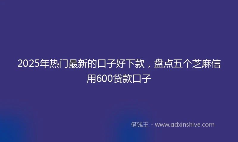 2025年热门最新的口子好下款，盘点五个芝麻信用600贷款口子