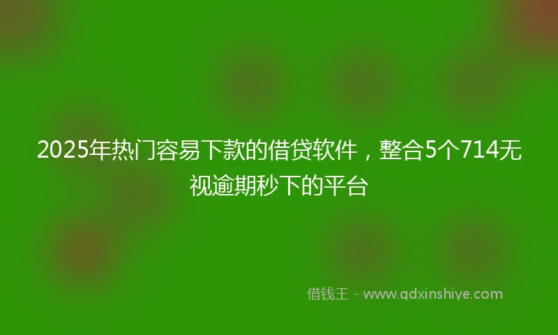 2025年热门容易下款的借贷软件，整合5个714无视逾期秒下的平台