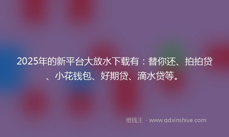 2025年的新平台大放水下载有：替你还、拍拍贷、小花钱包、好期贷、滴水贷等。
