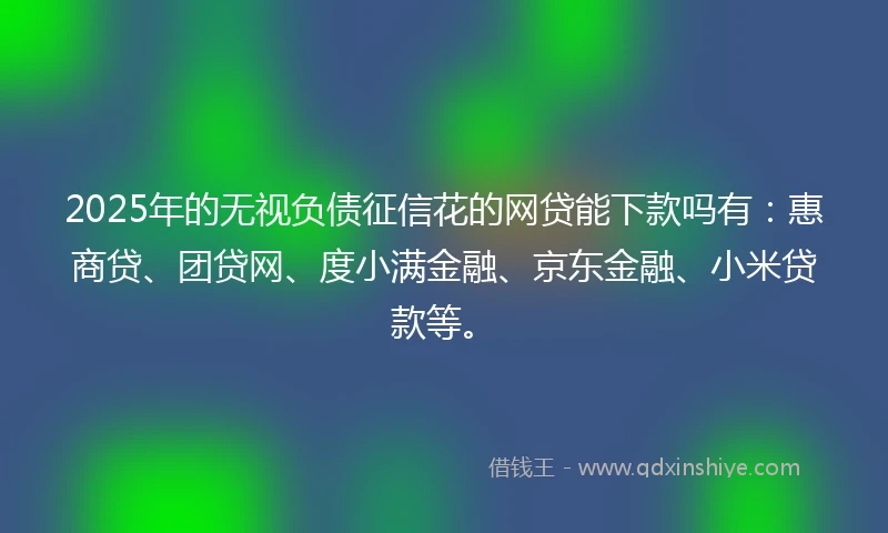 2025年的无视负债征信花的网贷能下款吗有：惠商贷、团贷网、度小满金融、京东金融、小米贷款等。