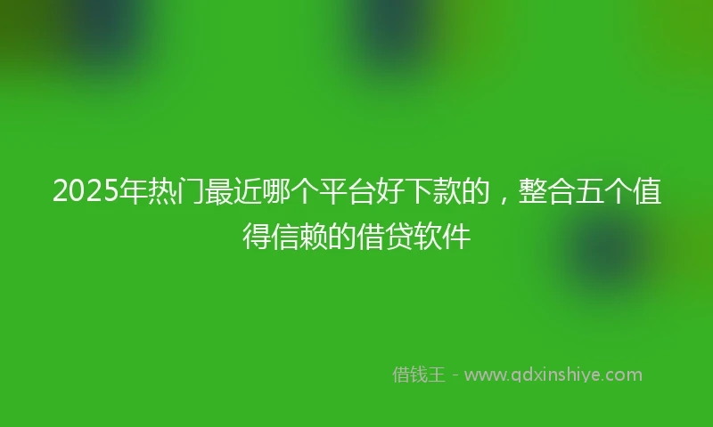 2025年热门最近哪个平台好下款的，整合五个值得信赖的借贷软件