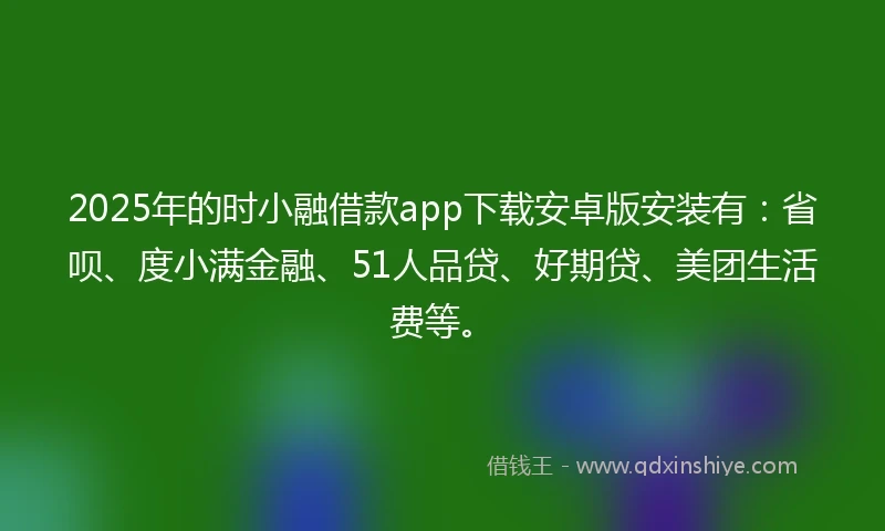 2025年的时小融借款app下载安卓版安装有：省呗、度小满金融、51人品贷、好期贷、美团生活费等。