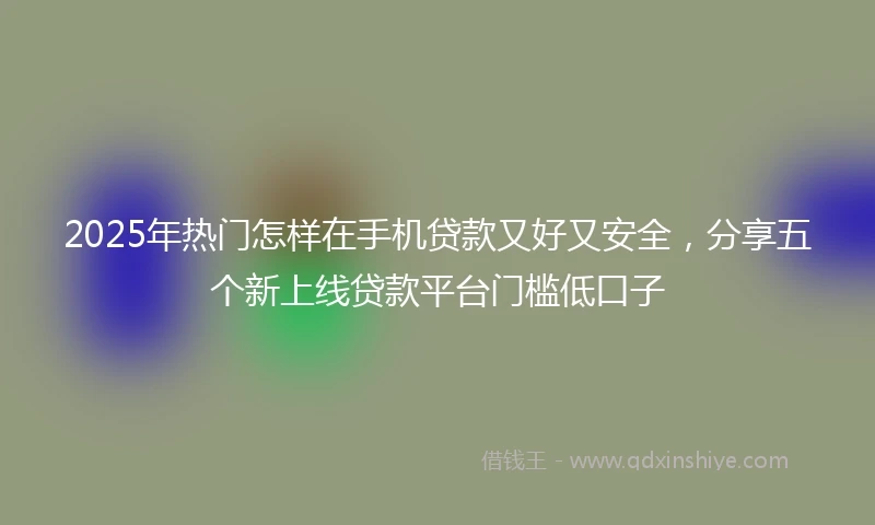 2025年热门怎样在手机贷款又好又安全，分享五个新上线贷款平台门槛低口子