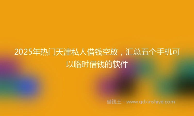 2025年热门天津私人借钱空放，汇总五个手机可以临时借钱的软件