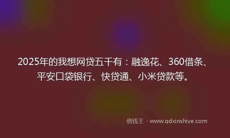2025年的我想网贷五千有：融逸花、360借条、平安口袋银行、快贷通、小米贷款等。