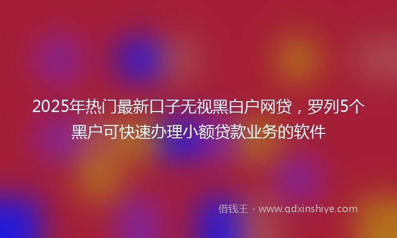 2025年热门最新口子无视黑白户网贷，罗列5个黑户可快速办理小额贷款业务的软件