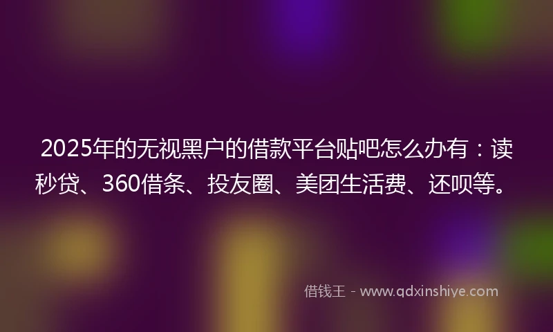 2025年的无视黑户的借款平台贴吧怎么办有：读秒贷、360借条、投友圈、美团生活费、还呗等。