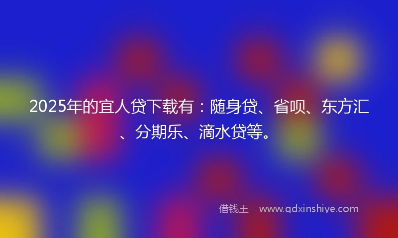 2025年的宜人贷下载有：随身贷、省呗、东方汇、分期乐、滴水贷等。