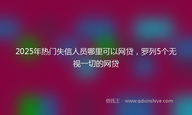 2025年热门失信人员哪里可以网贷，罗列5个无视一切的网贷