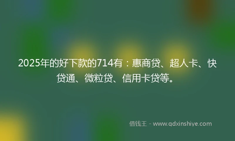 2025年的好下款的714有：惠商贷、超人卡、快贷通、微粒贷、信用卡贷等。