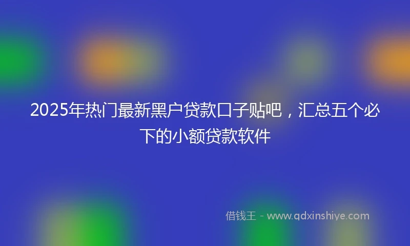 2025年热门最新黑户贷款口子贴吧，汇总五个必下的小额贷款软件