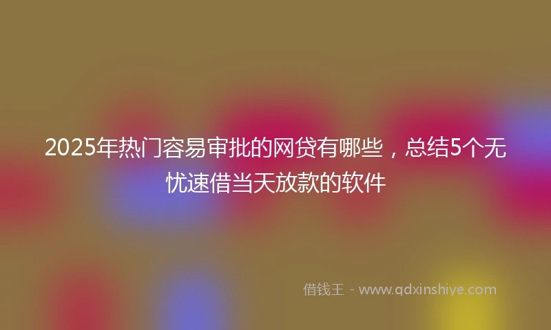 2025年热门容易审批的网贷有哪些，总结5个无忧速借当天放款的软件