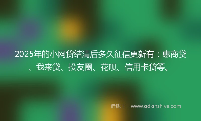 2025年的小网贷结清后多久征信更新有：惠商贷、我来贷、投友圈、花呗、信用卡贷等。