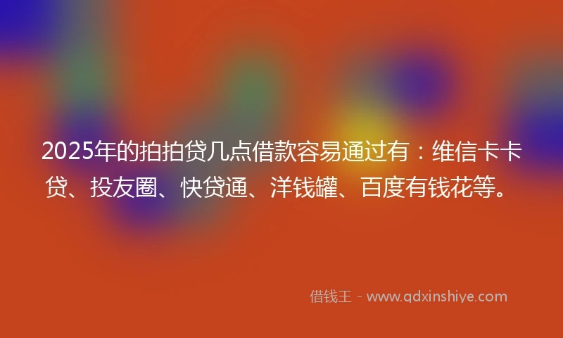 2025年的拍拍贷几点借款容易通过有：维信卡卡贷、投友圈、快贷通、洋钱罐、百度有钱花等。