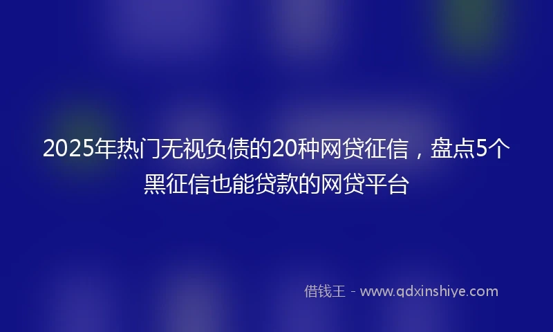 2025年热门无视负债的20种网贷征信，盘点5个黑征信也能贷款的网贷平台