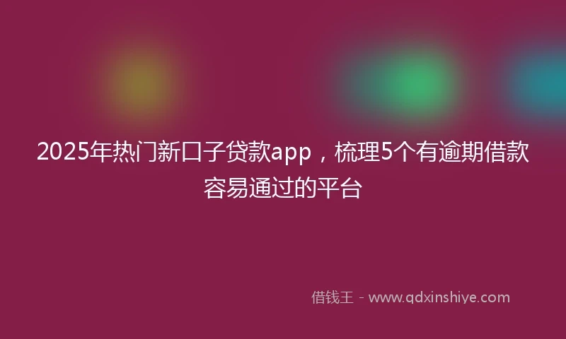 2025年热门新口子贷款app，梳理5个有逾期借款容易通过的平台