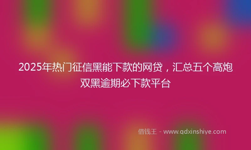 2025年热门征信黑能下款的网贷，汇总五个高炮双黑逾期必下款平台