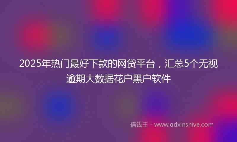 2025年热门最好下款的网贷平台，汇总5个无视逾期大数据花户黑户软件