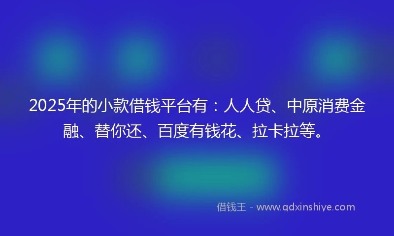 2025年的小款借钱平台有：人人贷、中原消费金融、替你还、百度有钱花、拉卡拉等。