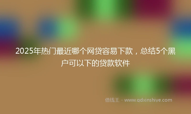 2025年热门最近哪个网贷容易下款，总结5个黑户可以下的贷款软件