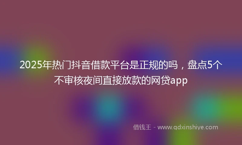 2025年热门抖音借款平台是正规的吗，盘点5个不审核夜间直接放款的网贷app