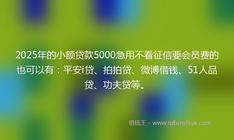 2025年的小额贷款5000急用不看征信要会员费的也可以有：平安i贷、拍拍贷、微博借钱、51人品贷、功夫贷等。
