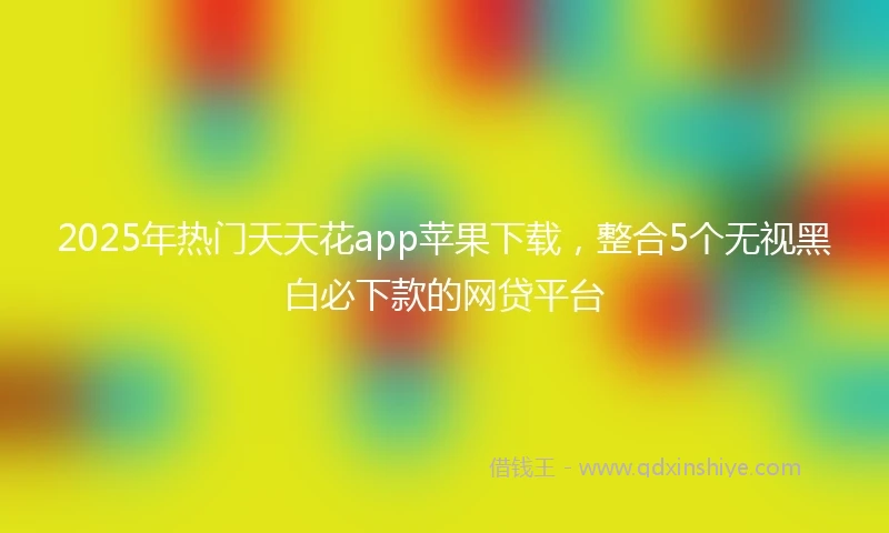 2025年热门天天花app苹果下载，整合5个无视黑白必下款的网贷平台
