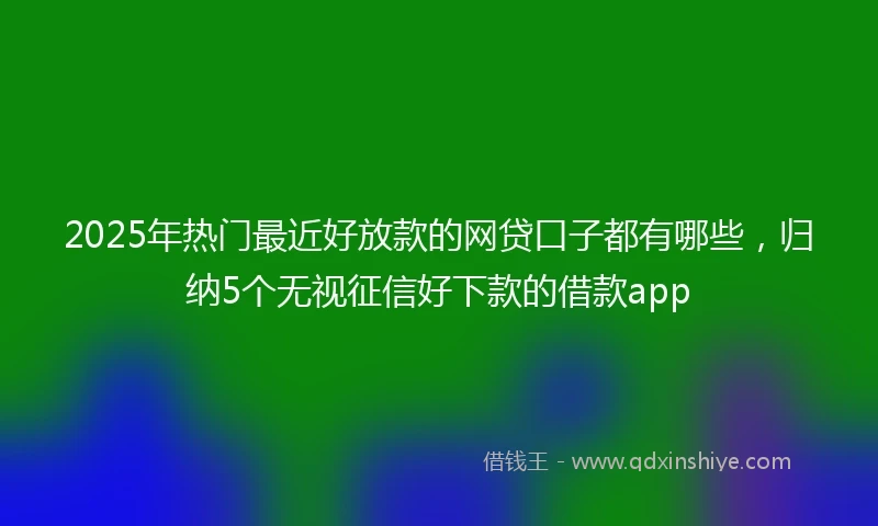 2025年热门最近好放款的网贷口子都有哪些，归纳5个无视征信好下款的借款app