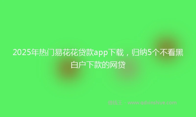 2025年热门易花花贷款app下载，归纳5个不看黑白户下款的网贷