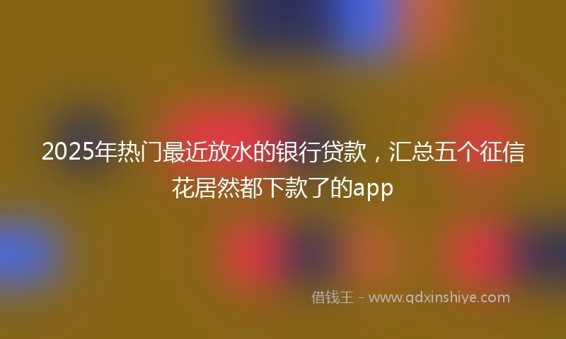 2025年热门最近放水的银行贷款，汇总五个征信花居然都下款了的app