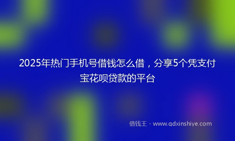 2025年热门手机号借钱怎么借，分享5个凭支付宝花呗贷款的平台
