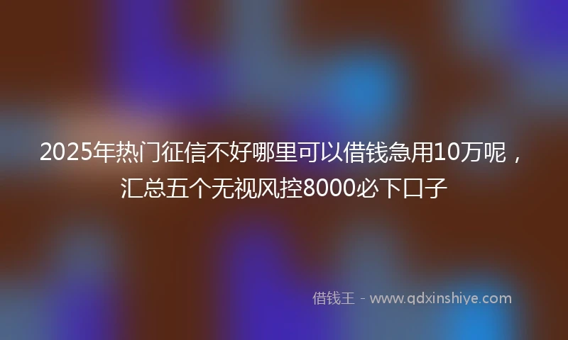 2025年热门征信不好哪里可以借钱急用10万呢，汇总五个无视风控8000必下口子