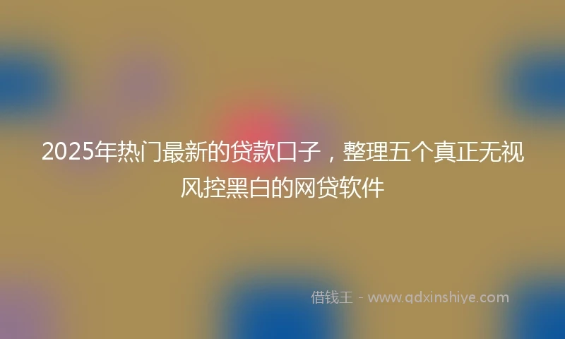 2025年热门最新的贷款口子，整理五个真正无视风控黑白的网贷软件