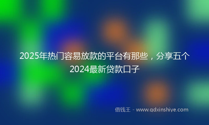 2025年热门容易放款的平台有那些，分享五个2024最新贷款口子