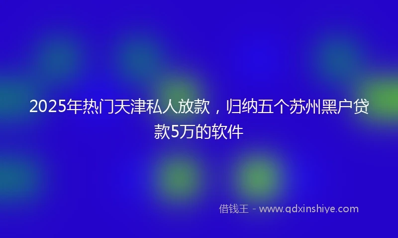 2025年热门天津私人放款，归纳五个苏州黑户贷款5万的软件