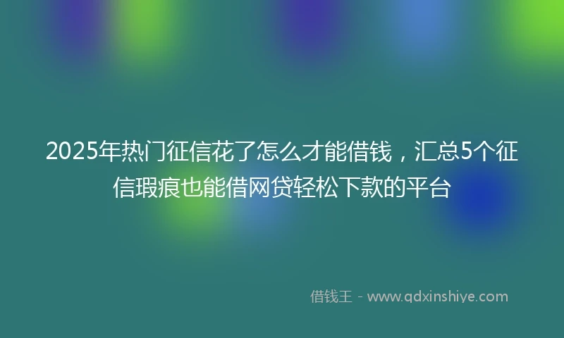 2025年热门征信花了怎么才能借钱，汇总5个征信瑕疵也能借网贷轻松下款的平台