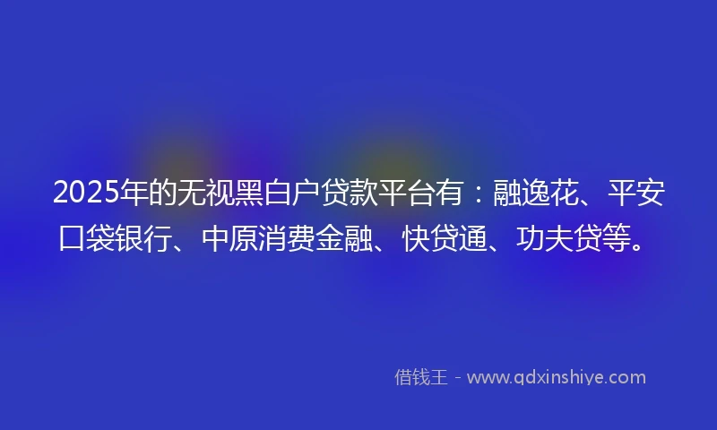 2025年的无视黑白户贷款平台有：融逸花、平安口袋银行、中原消费金融、快贷通、功夫贷等。