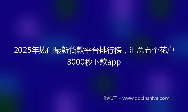 2025年热门最新贷款平台排行榜，汇总五个花户3000秒下款app