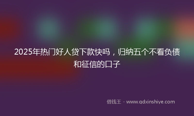 2025年热门好人贷下款快吗，归纳五个不看负债和征信的口子