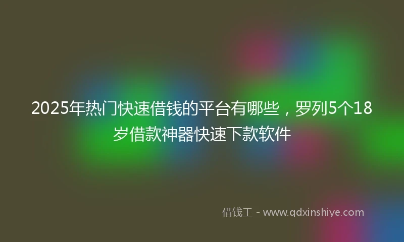 2025年热门快速借钱的平台有哪些，罗列5个18岁借款神器快速下款软件