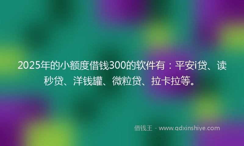 2025年的小额度借钱300的软件有：平安i贷、读秒贷、洋钱罐、微粒贷、拉卡拉等。