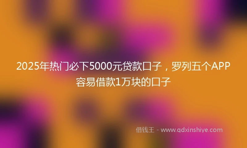 2025年热门必下5000元贷款口子，罗列五个APP容易借款1万块的口子