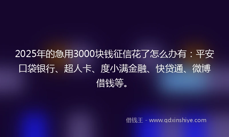 2025年的急用3000块钱征信花了怎么办有：平安口袋银行、超人卡、度小满金融、快贷通、微博借钱等。