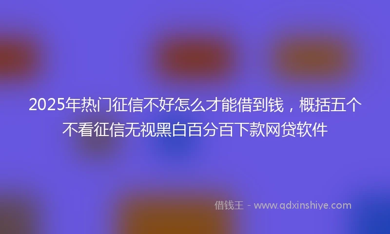 2025年热门征信不好怎么才能借到钱，概括五个不看征信无视黑白百分百下款网贷软件